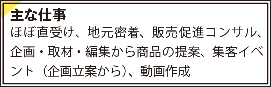 主な仕事　ほぼ直受け、地元密着、販売促進コンサル、企画・取材・編集から商品の提案、集客イベント（企画立案から）、動画作成