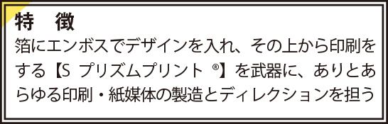 特徴　箔にエンボスでデザインを入れ、その上から印刷をする【Sプリズムプリント®】を武器に、ありとあらゆる印刷・紙媒体の製造とディレクションを担う