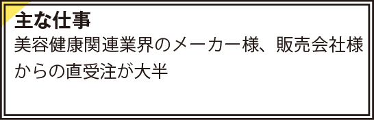 主な仕事　美容健康関連業界のメーカー様、販売会社様からの直受注が大半