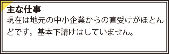 現在は地元の中小企業からの直受けがほとんどです。基本下請けはしていません。